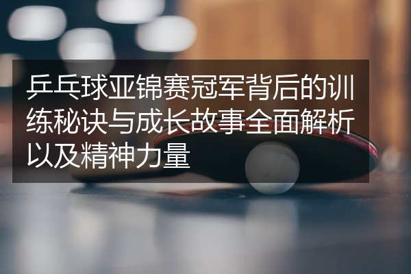乒乓球亚锦赛冠军背后的训练秘诀与成长故事全面解析以及精神力量