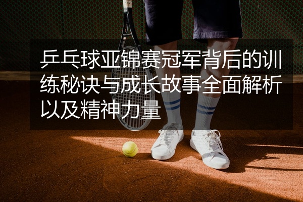 乒乓球亚锦赛冠军背后的训练秘诀与成长故事全面解析以及精神力量