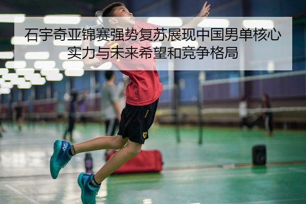 石宇奇亚锦赛强势复苏展现中国男单核心实力与未来希望和竞争格局