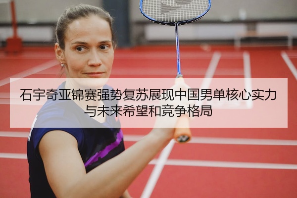石宇奇亚锦赛强势复苏展现中国男单核心实力与未来希望和竞争格局