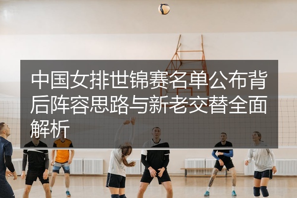 中国女排世锦赛名单公布背后阵容思路与新老交替全面解析