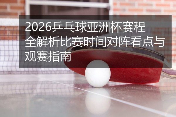 2026乒乓球亚洲杯赛程全解析比赛时间对阵看点与观赛指南