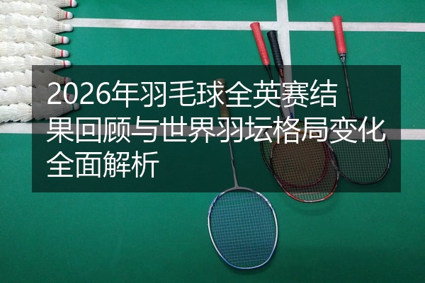 2026年羽毛球全英赛结果回顾与世界羽坛格局变化全面解析