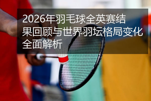 2026年羽毛球全英赛结果回顾与世界羽坛格局变化全面解析