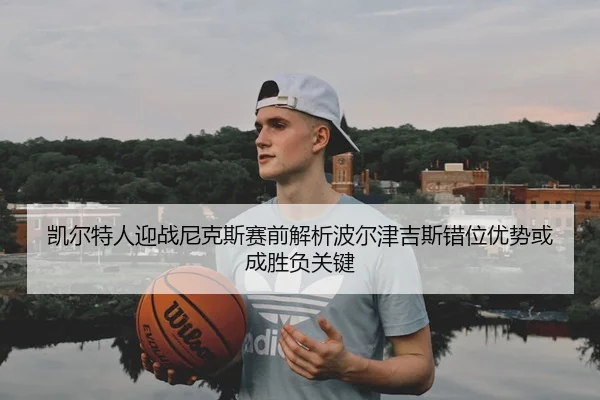 凯尔特人迎战尼克斯赛前解析波尔津吉斯错位优势或成胜负关键